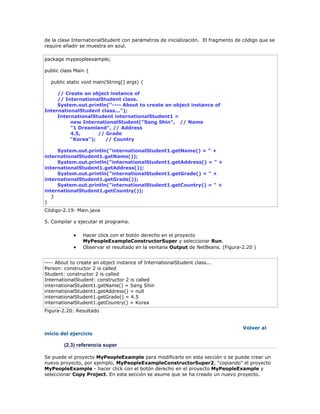 de la clase InternationalStudent con parámetros de inicialización. El fragmento de código que se
require añadir se muestra en azul.
package mypeopleexample;
public class Main {
public static void main(String[] args) {
// Create an object instance of
// InternationalStudent class.
System.out.println("---- About to create an object instance of
InternationalStudent class...");
InternationalStudent internationalStudent1 =
new InternationalStudent("Sang Shin", // Name
"1 Dreamland", // Address
4.5, // Grade
"Korea"); // Country
System.out.println("internationalStudent1.getName() = " +
internationalStudent1.getName());
System.out.println("internationalStudent1.getAddress() = " +
internationalStudent1.getAddress());
System.out.println("internationalStudent1.getGrade() = " +
internationalStudent1.getGrade());
System.out.println("internationalStudent1.getCountry() = " +
internationalStudent1.getCountry());
}
}
Código-2.19: Main.java
5. Compilar y ejecutar el programa.
 Hacer click con el botón derecho en el proyecto
MyPeopleExampleConstructorSuper y seleccionar Run.
 Observar el resultado en la ventana Output de NetBeans. (Figura-2.20 )
---- About to create an object instance of InternationalStudent class...
Person: constructor 2 is called
Student: constructor 2 is called
InternationalStudent: constructor 2 is called
internationalStudent1.getName() = Sang Shin
internationalStudent1.getAddress() = null
internationalStudent1.getGrade() = 4.5
internationalStudent1.getCountry() = Korea
Figura-2.20: Resultado
Volver al
inicio del ejercicio
(2.3) referencia super
Se puede el proyecto MyPeopleExample para modificarlo en esta sección o se puede crear un
nuevo proyecto, por ejemplo, MyPeopleExampleConstructorSuper2, "copiando" el proyecto
MyPeopleExample - hacer click con el botón derecho en el proyecto MyPeopleExample y
seleccionar Copy Project. En esta sección se asume que se ha creado un nuevo proyecto.
 