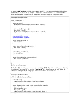 1. Modificar Person.java como se muestra en Código-2.21. El cambio consiste en cambiar los
modificadores de acceso de los campos a protected de tal manera que se puedan acceder
desde las subclases. El fragmento de código que se require añadir se muestra en azul.
package mypeopleexample;
public class Person {
public Person() {
System.out.println("Person: constructor is called");
}
public Person(String name) {
this.name = name;
System.out.println("Person: constructor 2 is called");
}
protected String name;
protected String address;
public String getName() {
return name;
}
public void setName(String name) {
this.name = name;
}
public String getAddress() {
return address;
}
public void setAddress(String address) {
this.address = address;
}
}
Código-2.21: Person.java
2. Modificar Student.java como se muestra en Código-2.22. El cambio consiste en cambiar los
modificadores de acceso de los campos a protected para que se puedan acceder desde las
subclases. El fragmento de código que se require añadir se muestra en azul.
package mypeopleexample;
public class Student extends Person {
public Student() {
System.out.println("Student: constructor is called");
}
public Student(String name, String school, double grade) {
super(name);
this.school = school;
this.grade = grade;
System.out.println("Student: constructor 2 is called");
 