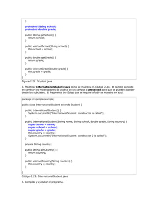 }
protected String school;
protected double grade;
public String getSchool() {
return school;
}
public void setSchool(String school) {
this.school = school;
}
public double getGrade() {
return grade;
}
public void setGrade(double grade) {
this.grade = grade;
}
}
Figura-2.22: Student.java
3. Modificar InternationalStudent.java como se muestra en Código-2.23. El cambio consiste
en cambiar los modificadores de acceso de los campos a protected para que se puedan acceder
desde las subclases. El fragmento de código que se require añadir se muestra en azul.
package mypeopleexample;
public class InternationalStudent extends Student {
public InternationalStudent() {
System.out.println("InternationalStudent: constructor is called");
}
public InternationalStudent(String name, String school, double grade, String country) {
super.name = name;
super.school = school;
super.grade = grade;
this.country = country;
System.out.println("InternationalStudent: constructor 2 is called");
}
private String country;
public String getCountry() {
return country;
}
public void setCountry(String country) {
this.country = country;
}
}
Código-2.23: InternationalStudent.java
4. Compilar y ejecutar el programa.
 
