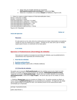  Hacer click con el botón derecho en el proyecto
MyPeopleExampleConstructorSuper2 y seleccionar Run.
 Observar el resultado en la ventana Output de NetBeans. (Figura-2.24)
---- About to create an object instance of InternationalStudent class...
Person: contructor is called
Student: contructor is called
InternationalStudent: contructor 2 is called
internationalStudent1.getName() = Sang Shin
internationalStudent1.getAddress() = null
internationalStudent1.getGrade() = 4.5
internationalStudent1.getCountry() = Korea
Figura-2.24: Resultado
Volver al
inicio del ejercicio
Resumen
En este ejercicio se ha visto cómo los constructores de clases relacionadas se encadenan
cuando se crea una instancia de un objeto. También se ha visto cómo usar el método
super() para invocar un constructor de la clase padre.
Volv
er al inicio
Ejercicio 3: Predominancia (Overriding) de métodos
Este ejercicio muestra el concepto de overrriding de métodos, que es posiblemente la
característica más importante de la herencia Java.
1. Override de métodos
2. Runtime-polimorfismo
3. Métodos ocultos (aplica sólo a métodos estáticos)
(3.1) Override de métodos
Se puede usar el proyecto MyPeopleExample para los cambios que se van a hacer en esta
sección o se puede crear un nuevo proyecto, por ejemplo, MyPeopleExampleOverriding,
"copiando" el proyecto MyPeopleExample - Hacer click con el botón derecho en el proyecto
MyPeopleExample y seleccionar Copy Project. Se asume aquí que se ha creado un nuevo
proyecto.
1. Modificar Person.java como se muestra en Código-3.10. El cambio consiste en añadir un
nuevo método myMethod(String t) que se priorizará por la subclase. El fragmento de código
que se require añadir se muestra en azul. Los métodos println en los constructores están
comentados por simplicidad.
package mypeopleexample;
public class Person {
 