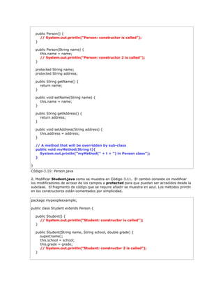 public Person() {
// System.out.println("Person: constructor is called");
}
public Person(String name) {
this.name = name;
// System.out.println("Person: constructor 2 is called");
}
protected String name;
protected String address;
public String getName() {
return name;
}
public void setName(String name) {
this.name = name;
}
public String getAddress() {
return address;
}
public void setAddress(String address) {
this.address = address;
}
// A method that will be overridden by sub-class
public void myMethod(String t){
System.out.println("myMethod(" + t + ") in Person class");
}
}
Código-3.10: Person.java
2. Modificar Student.java como se muestra en Código-3.11. El cambio consiste en modificar
los modificadores de acceso de los campos a protected para que puedan ser accedidos desde la
subclase. El fragmento de código que se require añadir se muestra en azul. Los métodos println
en los constructores están comentados por simplicidad.
package mypeopleexample;
public class Student extends Person {
public Student() {
// System.out.println("Student: constructor is called");
}
public Student(String name, String school, double grade) {
super(name);
this.school = school;
this.grade = grade;
// System.out.println("Student: constructor 2 is called");
}
 