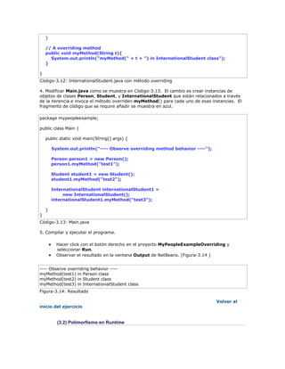 }
// A overriding method
public void myMethod(String t){
System.out.println("myMethod(" + t + ") in InternationalStudent class");
}
}
Código-3.12: InternationalStudent.java con método overriding
4. Modificar Main.java como se muestra en Código-3.13. El cambio es crear instancias de
objetos de clases Person, Student, y InternationalStudent que están relacionados a través
de la herencia e invoca el método overriden myMethod() para cada uno de esas instancias. El
fragmento de código que se require añadir se muestra en azul.
package mypeopleexample;
public class Main {
public static void main(String[] args) {
System.out.println("---- Observe overriding method behavior ----");
Person person1 = new Person();
person1.myMethod("test1");
Student student1 = new Student();
student1.myMethod("test2");
InternationalStudent internationalStudent1 =
new InternationalStudent();
internationalStudent1.myMethod("test3");
}
}
Código-3.13: Main.java
5. Compilar y ejecutar el programa.
 Hacer click con el botón derecho en el proyecto MyPeopleExampleOverriding y
seleccionar Run.
 Observar el resultado en la ventana Output de NetBeans. (Figura-3.14 )
---- Observe overriding behavior ----
myMethod(test1) in Person class
myMethod(test2) in Student class
myMethod(test3) in InternationalStudent class
Figura-3.14: Resultado
Volver al
inicio del ejercicio
(3.2) Polimorfismo en Runtime
 
