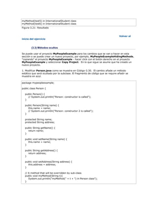 myMethod(test5) in InternationalStudent class
myMethod(test6) in InternationalStudent class
Figura-3.21: Resultado
Volver al
inicio del ejercicio
(3.3) Métodos ocultos
Se puede usar el proyecto MyPeopleExample para los cambios que se van a hacer en esta
sección o se puede crear un nuevo proyecto, por ejemplo, MyPeopleExampleHidingMethods,
"copiando" el proyecto MyPeopleExample - hacer click con el botón derecho en el proyecto
MyPeopleExample y seleccionar Copy Project. En lo que sigue se asume que ha creado un
nuevo proyecto.
1. Modificar Person.java como se muestra en Código-3.30. El cambio añade un método
estático que será ocultado por la subclase. El fragmento de código que se require añadir se
muestra en azul.
package mypeopleexample;
public class Person {
public Person() {
// System.out.println("Person: constructor is called");
}
public Person(String name) {
this.name = name;
// System.out.println("Person: constructor 2 is called");
}
protected String name;
protected String address;
public String getName() {
return name;
}
public void setName(String name) {
this.name = name;
}
public String getAddress() {
return address;
}
public void setAddress(String address) {
this.address = address;
}
// A method that will be overridden by sub-class
public void myMethod(String t){
System.out.println("myMethod(" + t + ") in Person class");
}
 