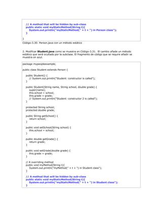 // A method that will be hidden by sub-class
public static void myStaticMethod(String t){
System.out.println("myStaticMethod(" + t + ") in Person class");
}
}
Código-3.30: Person.java con un método estático
2. Modificar Student.java como se muestra en Código-3.31. El cambio añade un método
estático que será ocultado por la subclase. El fragmento de código que se require añadir se
muestra en azul.
package mypeopleexample;
public class Student extends Person {
public Student() {
// System.out.println("Student: constructor is called");
}
public Student(String name, String school, double grade) {
super(name);
this.school = school;
this.grade = grade;
// System.out.println("Student: constructor 2 is called");
}
protected String school;
protected double grade;
public String getSchool() {
return school;
}
public void setSchool(String school) {
this.school = school;
}
public double getGrade() {
return grade;
}
public void setGrade(double grade) {
this.grade = grade;
}
// A overriding method
public void myMethod(String t){
System.out.println("myMethod(" + t + ") in Student class");
}
// A method that will be hidden by sub-class
public static void myStaticMethod(String t){
System.out.println("myStaticMethod(" + t + ") in Student class");
}
 