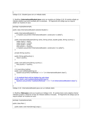 }
Código-3.31: Student.java con un método static
3. Modificar InternationalStudent.java como se muestra en Código-3.32. El cambio añade un
método estático que será ocultado por la subclase. El fragmento de código que se require
añadir se muestra en azul.
package mypeopleexample;
public class InternationalStudent extends Student {
public InternationalStudent() {
// System.out.println("InternationalStudent: constructor is called");
}
public InternationalStudent(String name, String school, double grade, String country) {
super.name = name;
super.school = school;
super.grade = grade;
this.country = country;
// System.out.println("InternationalStudent: constructor 2 is called");
}
private String country;
public String getCountry() {
return country;
}
public void setCountry(String country) {
this.country = country;
}
// A overriding method
public void myMethod(String t){
System.out.println("myMethod(" + t + ") in InternationalStudent class");
}
// A method that will be hidden by sub-class
public static void myStaticMethod(String t){
System.out.println("myStaticMethod(" + t + ") in InternationalStudent class");
}
}
Código-3.32: InternationalStudent.java con un método static
4. Modificar Main.java como se muestra en Código-3.33. El cambio tiene como objetivo llamar
métodos ocultos y observar el tipo de método estático invocado. El fragmento de código que se
require añadir se muestra en azul.
package mypeopleexample;
public class Main {
public static void main(String[] args) {
 