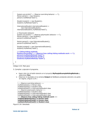 System.out.println("---- Observe overriding behavior ----");
Person person1 = new Person();
person1.myMethod("test1");
Student student1 = new Student();
student1.myMethod("test2");
InternationalStudent internationalStudent1 =
new InternationalStudent();
internationalStudent1.myMethod("test3");
// Polymorphic behavior
System.out.println("---- Observe polymorphic behavior ----");
Person person2 = new Student();
person2.myMethod("test4");
Person person3 = new InternationalStudent();
person3.myMethod("test5");
Student student2 = new InternationalStudent();
student2.myMethod("test6");
// Calling hiding methods
System.out.println("---- Observe how calling hiding methods work ----");
person2.myStaticMethod("test7");
person3.myStaticMethod("test8");
student2.myStaticMethod("test9");
}
}
Código-3.33: Main.java
5. Compilar y ejecutar el programa.
 Hacer click con el botón derecho en el proyecto MyPeopleExampleHidingMethods y
seleccionar Run.
 Observar el resultado en la ventana Output de NetBeans prestando atención a la parte
en negrita. (Figura-3.34 )
---- Observe overriding behavior ----
myMethod(test1) in Person class
myMethod(test2) in Student class
myMethod(test3) in InternationalStudent class
---- Observe polymorphic behavior ----
myMethod(test4) in Student class
myMethod(test5) in InternationalStudent class
myMethod(test6) in InternationalStudent class
---- Observe how calling hiding methods work ----
myStaticMethod(test7) in Person class
myStaticMethod(test8) in Person class
myStaticMethod(test9) in Student class
Figura-3.34: Resultado
Volver al
inicio del ejercicio
 