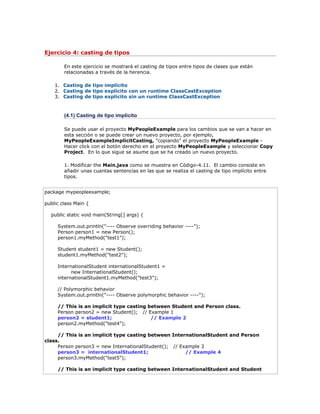 Ejercicio 4: casting de tipos
En este ejercicio se mostrará el casting de tipos entre tipos de clases que están
relacionadas a través de la herencia.
1. Casting de tipo implícito
2. Casting de tipo explícito con un runtime ClassCastException
3. Casting de tipo explícito sin un runtime ClassCastException
(4.1) Casting de tipo implícito
Se puede usar el proyecto MyPeopleExample para los cambios que se van a hacer en
esta sección o se puede crear un nuevo proyecto, por ejemplo,
MyPeopleExampleImplicitCasting, "copiando" el proyecto MyPeopleExample -
Hacer click con el botón derecho en el proyecto MyPeopleExample y seleccionar Copy
Project. En lo que sigue se asume que se ha creado un nuevo proyecto.
1. Modificar the Main.java como se muestra en Código-4.11. El cambio consiste en
añadir unas cuantas sentencias en las que se realiza el casting de tipo implícito entre
tipos.
package mypeopleexample;
public class Main {
public static void main(String[] args) {
System.out.println("---- Observe overriding behavior ----");
Person person1 = new Person();
person1.myMethod("test1");
Student student1 = new Student();
student1.myMethod("test2");
InternationalStudent internationalStudent1 =
new InternationalStudent();
internationalStudent1.myMethod("test3");
// Polymorphic behavior
System.out.println("---- Observe polymorphic behavior ----");
// This is an implicit type casting between Student and Person class.
Person person2 = new Student(); // Example 1
person2 = student1; // Example 2
person2.myMethod("test4");
// This is an implicit type casting between InternationalStudent and Person
class.
Person person3 = new InternationalStudent(); // Example 3
person3 = internationalStudent1; // Example 4
person3.myMethod("test5");
// This is an implicit type casting between InternationalStudent and Student
 