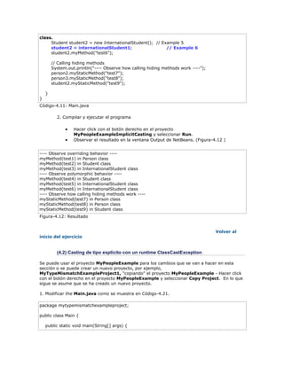 class.
Student student2 = new InternationalStudent(); // Example 5
student2 = internationalStudent1; // Example 6
student2.myMethod("test6");
// Calling hiding methods
System.out.println("---- Observe how calling hiding methods work ----");
person2.myStaticMethod("test7");
person3.myStaticMethod("test8");
student2.myStaticMethod("test9");
}
}
Código-4.11: Main.java
2. Compilar y ejecutar el programa
 Hacer click con el botón derecho en el proyecto
MyPeopleExampleImplicitCasting y seleccionar Run.
 Observar el resultado en la ventana Output de NetBeans. (Figura-4.12 )
---- Observe overriding behavior ----
myMethod(test1) in Person class
myMethod(test2) in Student class
myMethod(test3) in InternationalStudent class
---- Observe polymorphic behavior ----
myMethod(test4) in Student class
myMethod(test5) in InternationalStudent class
myMethod(test6) in InternationalStudent class
---- Observe how calling hiding methods work ----
myStaticMethod(test7) in Person class
myStaticMethod(test8) in Person class
myStaticMethod(test9) in Student class
Figura-4.12: Resultado
Volver al
inicio del ejercicio
(4.2) Casting de tipo explícito con un runtime ClassCastException
Se puede usar el proyecto MyPeopleExample para los cambios que se van a hacer en esta
sección o se puede crear un nuevo proyecto, por ejemplo,
MyTypeMismatchExampleProject1, "copiando" el proyecto MyPeopleExample - Hacer click
con el botón derecho en el proyecto MyPeopleExample y seleccionar Copy Project. En lo que
sigue se asume que se ha creado un nuevo proyecto.
1. Modificar the Main.java como se muestra en Código-4.21.
package mytypemismatchexampleproject;
public class Main {
public static void main(String[] args) {
 