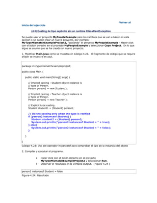 Volver al
inicio del ejercicio
(4.3) Casting de tipo explícito sin un runtime ClassCastException
Se puede usar el proyecto MyPeopleExample para los cambios que se van a hacer en esta
sección o se puede crear un nuevo proyecto, por ejemplo,
MyTypeMismatchExampleProject2, "copiando" el proyecto MyPeopleExample - Hacer click
con el botón derecho en el proyecto MyPeopleExample y seleccionar Copy Project. En lo que
sigue se asume que se ha creado un nuevo proyecto.
1. Modificar Main.java como se muestra en Código-4.23. El fragmento de código que se require
añadir se muestra en azul.
package mytypemismatchexampleproject;
public class Main {
public static void main(String[] args) {
// Implicit casting - Student object instance is
// type of Person.
Person person1 = new Student();
// Implicit casting - Teacher object instance is
// type of Person.
Person person2 = new Teacher();
// Explicit type casting.
Student student1 = (Student) person1;
// Do the casting only when the type is verified
if (person2 instanceof Student) {
Student student2 = (Student) person2;
System.out.println("person2 instanceof Student = " + true);
} else{
System.out.println("person2 instanceof Student = " + false);
}
}
}
Código-4.23: Uso del operador instanceOf para comprobar el tipo de la instancia del objeto
2. Compilar y ejecutar el programa.
 Hacer click con el botón derecho en el proyecto
MyTypeMismatchExampleProject2 y seleccionar Run.
 Observar el resultado en la ventana Output. (Figura-4.24 )
person2 instanceof Student = false
Figura-4.24: Resultado
 