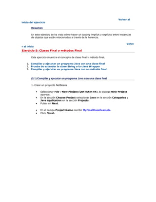 Volver al
inicio del ejercicio
Resumen
En este ejercicio se ha visto cómo hacer un casting implícit y explícito entre instancias
de objetos que están relacionados a través de la herencia.
Volve
r al inicio
Ejercicio 5: Clases Final y métodos Final
Este ejercicio muestra el concepto de clase final y método final.
1. Compilar y ejecutar un programa Java con una clase final
2. Prueba de extender la clase String o la clase Wrapper
3. Compilar y ejecutar un programa Java con un método final
(5.1) Compilar y ejecutar un programa Java con una clase final
1. Crear un proyecto NetBeans
 Seleccionar File->New Project (Ctrl+Shift+N). El diálogo New Project
aparece.
 En la sección Choose Project seleccionar Java en la sección Categories y
Java Application en la sección Projects.
 Pulsar en Next.
 En el campo Project Name escribir MyFinalClassExample.
 Click Finish.
 