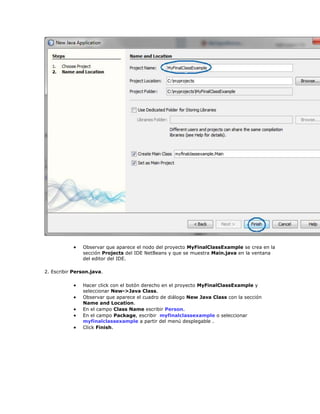  Observar que aparece el nodo del proyecto MyFinalClassExample se crea en la
sección Projects del IDE NetBeans y que se muestra Main.java en la ventana
del editor del IDE.
2. Escribir Person.java.
 Hacer click con el botón derecho en el proyecto MyFinalClassExample y
seleccionar New->Java Class.
 Observar que aparece el cuadro de diálogo New Java Class con la sección
Name and Location.
 En el campo Class Name escribir Person.
 En el campo Package, escribir myfinalclassexample o seleccionar
myfinalclassexample a partir del menú desplegable .
 Click Finish.
 