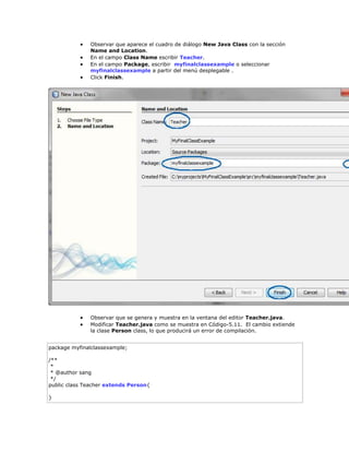  Observar que aparece el cuadro de diálogo New Java Class con la sección
Name and Location.
 En el campo Class Name escribir Teacher.
 En el campo Package, escribir myfinalclassexample o seleccionar
myfinalclassexample a partir del menú desplegable .
 Click Finish.
 Observar que se genera y muestra en la ventana del editor Teacher.java.
 Modificar Teacher.java como se muestra en Código-5.11. El cambio extiende
la clase Person class, lo que producirá un error de compilación.
package myfinalclassexample;
/**
*
* @author sang
*/
public class Teacher extends Person{
}
 