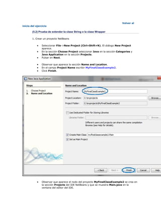 Volver al
inicio del ejercicio
(5.2) Prueba de extender la clase String o la clase Wrapper
1. Crear un proyecto NetBeans
 Seleccionar File->New Project (Ctrl+Shift+N). El diálogo New Project
aparece.
 En la sección Choose Project seleccionar Java en la sección Categories y
Java Application en la sección Projects.
 Pulsar en Next.
 Observar que aparece la sección Name and Location.
 En el campo Project Name escribir MyFinalClassExample2.
 Click Finish.
 Observar que aparece el nodo del proyecto MyFinalClassExample2 se crea en
la sección Projects del IDE NetBeans y que se muestra Main.java en la
ventana del editor del IDE.
 