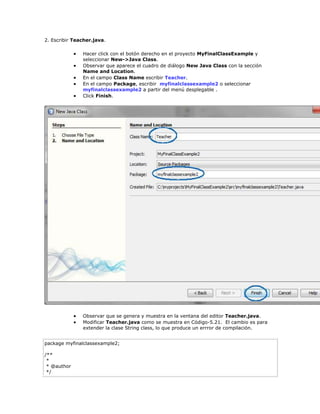 2. Escribir Teacher.java.
 Hacer click con el botón derecho en el proyecto MyFinalClassExample y
seleccionar New->Java Class.
 Observar que aparece el cuadro de diálogo New Java Class con la sección
Name and Location.
 En el campo Class Name escribir Teacher.
 En el campo Package, escribir myfinalclassexample2 o seleccionar
myfinalclassexample2 a partir del menú desplegable .
 Click Finish.
 Observar que se genera y muestra en la ventana del editor Teacher.java.
 Modificar Teacher.java como se muestra en Código-5.21. El cambio es para
extender la clase String class, lo que produce un errror de compilación.
package myfinalclassexample2;
/**
*
* @author
*/
 