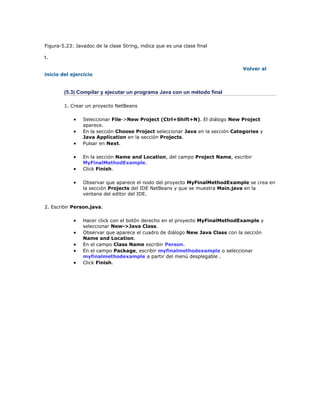 Figura-5.23: Javadoc de la clase String, indica que es una clase final
t.
Volver al
inicio del ejercicio
(5.3) Compilar y ejecutar un programa Java con un método final
1. Crear un proyecto NetBeans
 Seleccionar File->New Project (Ctrl+Shift+N). El diálogo New Project
aparece.
 En la sección Choose Project seleccionar Java en la sección Categories y
Java Application en la sección Projects.
 Pulsar en Next.
 En la sección Name and Location, del campo Project Name, escribir
MyFinalMethodExample.
 Click Finish.
 Observar que aparece el nodo del proyecto MyFinalMethodExample se crea en
la sección Projects del IDE NetBeans y que se muestra Main.java en la
ventana del editor del IDE.
2. Escribir Person.java.
 Hacer click con el botón derecho en el proyecto MyFinalMethodExample y
seleccionar New->Java Class.
 Observar que aparece el cuadro de diálogo New Java Class con la sección
Name and Location.
 En el campo Class Name escribir Person.
 En el campo Package, escribir myfinalmethodexample o seleccionar
myfinalmethodexample a partir del menú desplegable .
 Click Finish.
 