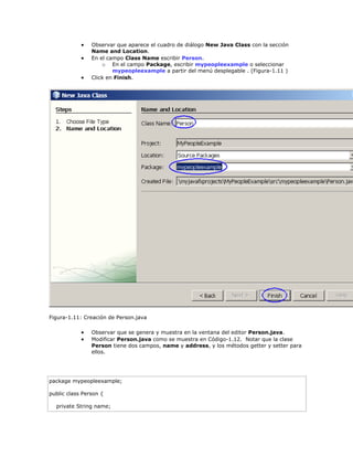  Observar que aparece el cuadro de diálogo New Java Class con la sección
Name and Location.
 En el campo Class Name escribir Person.
o En el campo Package, escribir mypeopleexample o seleccionar
mypeopleexample a partir del menú desplegable . (Figura-1.11 )
 Click en Finish.
Figura-1.11: Creación de Person.java
 Observar que se genera y muestra en la ventana del editor Person.java.
 Modificar Person.java como se muestra en Código-1.12. Notar que la clase
Person tiene dos campos, name y address, y los métodos getter y setter para
ellos.
package mypeopleexample;
public class Person {
private String name;
 