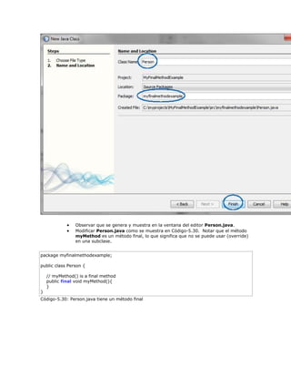  Observar que se genera y muestra en la ventana del editor Person.java.
 Modificar Person.java como se muestra en Código-5.30. Notar que el método
myMethod es un método final, lo que significa que no se puede usar (override)
en una subclase.
package myfinalmethodexample;
public class Person {
// myMethod() is a final method
public final void myMethod(){
}
}
Código-5.30: Person.java tiene un método final
 