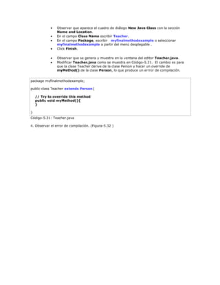  Observar que aparece el cuadro de diálogo New Java Class con la sección
Name and Location.
 En el campo Class Name escribir Teacher.
 En el campo Package, escribir myfinalmethodexample o seleccionar
myfinalmethodexample a partir del menú desplegable .
 Click Finish.
 Observar que se genera y muestra en la ventana del editor Teacher.java.
 Modificar Teacher.java como se muestra en Código-5.31. El cambio es para
que la clase Teacher derive de la clase Person y hacer un override de
myMethod() de la clase Person, lo que produce un errror de compilación.
package myfinalmethodexample;
public class Teacher extends Person{
// Try to override this method
public void myMethod(){
}
}
Código-5.31: Teacher.java
4. Observar el error de compilación. (Figura-5.32 )
 