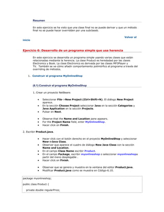 Resumen
En este ejercicio se ha visto que una clase final no se puede derivar y que un método
final no se puede hacer overridden por una subclaseb.
Volver al
inicio
Ejercicio 6: Desarrollo de un programa simple que usa herencia
En este ejercicio se desarrolla un programa simple usando varias clases que están
relacionadas mediante la herencia. La clase Product es heredadad por las clases
Electronics y Book. La clase Electronics es derivada por las clases MP3Player y
TV. También se ve cómo añadir comportamiento polimórfico al programa a través del
overriding de métodos.
1. Construir el programa MyOnlineShop
(6.1) Construir el programa MyOnlineShop
1. Crear un proyecto NetBeans
 Seleccionar File->New Project (Ctrl+Shift+N). El diálogo New Project
aparece.
 En la sección Choose Project seleccionar Java en la sección Categories y
Java Application en la sección Projects.
 Pulsar en Next.
 Observe that the Name and Location pane appears.
 For the Project Name field, enter MyOnlineShop.
 Hacer click en Finish.
2. Escribir Product.java.
 Hacer click con el botón derecho en el proyecto MyOnlineShop y seleccionar
New->Java Class.
 Observar que aparece el cuadro de diálogo New Java Class con la sección
Name and Location.
 En el campo Class Name escribir Product.
 En el campo Package, escribir myonlineshop o seleccionar myonlineshopa
partir del menú desplegable .
 Hacer click en Finish.
 Observar que se genera y muestra en la ventana del editor Product.java.
 Modificar Product.java como se muestra en Código-6.10.
package myonlineshop;
public class Product {
private double regularPrice;
 