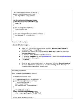 /** Creates a new instance of Product */
public Product(double regularPrice) {
this.regularPrice = regularPrice;
}
// Method that will be overridden
public double computeSalePrice(){
return 0;
}
public double getRegularPrice() {
return regularPrice;
}
public void setRegularPrice(double regularPrice) {
this.regularPrice = regularPrice;
}
}
Código-6.10: Product.java
3. Escribir Electronics.java.
 Hacer click con el botón derecho en el proyecto MyFinalClassExample y
seleccionar New->Java Class.
 Observar que aparece el cuadro de diálogo New Java Class con la sección
Name and Location.
 En el campo Class Name escribir Electronics.
 En el campo Package, escribir myonlineshop o seleccionar myonlineshop a
partir del menú desplegable .
 Click Finish.
 Observar que se genera y muestra en la ventana del editor Electronics.java.
 Modificar Electronics.java como se muestra en Código-6.11. Notar que la
clase Electronics extiende la clase Product.
package myonlineshop;
public class Electronics extends Product{
private String manufacturer;
/** Creates a new instance of Electronics */
public Electronics(double regularPrice,
String manufacturer) {
super(regularPrice);
this.manufacturer = manufacturer;
}
// Override this method
public double computeSalePrice(){
return super.getRegularPrice() * 0.6;
}
public String getManufacturer() {
 