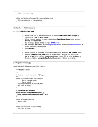 return manufacturer;
}
public void setManufacturer(String manufacturer) {
this.manufacturer = manufacturer;
}
}
Código-6.11: Electronics.java
4. Escribir MP3Player.java.
 Hacer click con el botón derecho en el proyecto MyFinalClassExample y
seleccionar New->Java Class.
 Observar que aparece el cuadro de diálogo New Java Class con la sección
Name and Location.
 En el campo Class Name escribir MP3Player.
 En el campo Package, escribir myonlineshop o seleccionar myonlineshop a
partir del menú desplegable .
 Click Finish.
 Observar que se genera y muestra en la ventana del editor MP3Player.java.
 Modificar MP3Player.java como se muestra en Código-6.12. Note that
MP3Player class extends Electronics class. Notar que la clase MP3Player
tiene un método computeSalePrice() que es un método overriding.
package myonlineshop;
public class MP3Player extends Electronics{
private String color;
/**
* Creates a new instance of MP3Player
*/
public MP3Player(double regularPrice,
String manufacturer,
String color) {
super(regularPrice, manufacturer);
this.color = color;
}
// Override this method
public double computeSalePrice(){
return super.getRegularPrice() * 0.9;
}
public String getColor() {
return color;
}
public void setColor(String color) {
this.color = color;
}
}
 