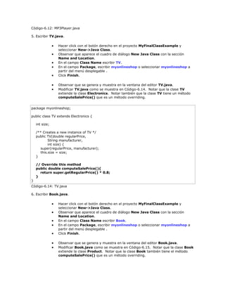 Código-6.12: MP3Player.java
5. Escribir TV.java.
 Hacer click con el botón derecho en el proyecto MyFinalClassExample y
seleccionar New->Java Class.
 Observar que aparece el cuadro de diálogo New Java Class con la sección
Name and Location.
 En el campo Class Name escribir TV.
 En el campo Package, escribir myonlineshop o seleccionar myonlineshop a
partir del menú desplegable .
 Click Finish.
 Observar que se genera y muestra en la ventana del editor TV.java.
 Modificar TV.java como se muestra en Código-6.14. Notar que la clase TV
extiende la clase Electronics. Notar también que la clase TV tiene un método
computeSalePrice() que es un método overriding.
package myonlineshop;
public class TV extends Electronics {
int size;
/** Creates a new instance of TV */
public TV(double regularPrice,
String manufacturer,
int size) {
super(regularPrice, manufacturer);
this.size = size;
}
// Override this method
public double computeSalePrice(){
return super.getRegularPrice() * 0.8;
}
}
Código-6.14: TV.java
6. Escribir Book.java.
 Hacer click con el botón derecho en el proyecto MyFinalClassExample y
seleccionar New->Java Class.
 Observar que aparece el cuadro de diálogo New Java Class con la sección
Name and Location.
 En el campo Class Name escribir Book.
 En el campo Package, escribir myonlineshop o seleccionar myonlineshop a
partir del menú desplegable .
 Click Finish.
 Observar que se genera y muestra en la ventana del editor Book.java.
 Modificar Book.java como se muestra en Código-6.15. Notar que la clase Book
extiende la clase Product. Notar que la clase Book también tiene el método
computeSalePrice() que es un método overriding.
 