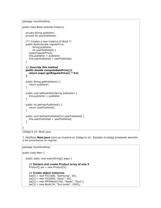 package myonlineshop;
public class Book extends Product{
private String publisher;
private int yearPublished;
/** Creates a new instance of Book */
public Book(double regularPrice,
String publisher,
int yearPublished) {
super(regularPrice);
this.publisher = publisher;
this.yearPublished = yearPublished;
}
// Override this method
public double computeSalePrice(){
return super.getRegularPrice() * 0.5;
}
public String getPublisher() {
return publisher;
}
public void setPublisher(String publisher) {
this.publisher = publisher;
}
public int getYearPublished() {
return yearPublished;
}
public void setYearPublished(int yearPublished) {
this.yearPublished = yearPublished;
}
}
Código-6.15: Book.java
7. Modificar Main.java como se muestra en Código-6.16. Estudiar el código prestando atención
a los comentarios en negrita:
package myonlineshop;
public class Main {
public static void main(String[] args) {
// Declare and create Product array of size 5
Product[] pa = new Product[5];
// Create object instances
pa[0] = new TV(1000, "Samsung", 30);
pa[1] = new TV(2000, "Sony", 50);
pa[2] = new MP3Player(250, "Apple", "blue");
pa[3] = new Book(34, "Sun press", 1992);
 