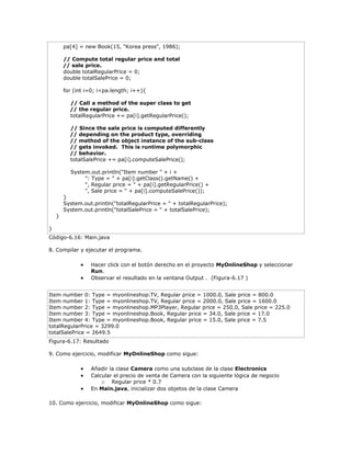 pa[4] = new Book(15, "Korea press", 1986);
// Compute total regular price and total
// sale price.
double totalRegularPrice = 0;
double totalSalePrice = 0;
for (int i=0; i<pa.length; i++){
// Call a method of the super class to get
// the regular price.
totalRegularPrice += pa[i].getRegularPrice();
// Since the sale price is computed differently
// depending on the product type, overriding
// method of the object instance of the sub-class
// gets invoked. This is runtime polymorphic
// behavior.
totalSalePrice += pa[i].computeSalePrice();
System.out.println("Item number " + i +
": Type = " + pa[i].getClass().getName() +
", Regular price = " + pa[i].getRegularPrice() +
", Sale price = " + pa[i].computeSalePrice());
}
System.out.println("totalRegularPrice = " + totalRegularPrice);
System.out.println("totalSalePrice = " + totalSalePrice);
}
}
Código-6.16: Main.java
8. Compilar y ejecutar el programa.
 Hacer click con el botón derecho en el proyecto MyOnlineShop y seleccionar
Run.
 Observar el resultado en la ventana Output . (Figura-6.17 )
Item number 0: Type = myonlineshop.TV, Regular price = 1000.0, Sale price = 800.0
Item number 1: Type = myonlineshop.TV, Regular price = 2000.0, Sale price = 1600.0
Item number 2: Type = myonlineshop.MP3Player, Regular price = 250.0, Sale price = 225.0
Item number 3: Type = myonlineshop.Book, Regular price = 34.0, Sale price = 17.0
Item number 4: Type = myonlineshop.Book, Regular price = 15.0, Sale price = 7.5
totalRegularPrice = 3299.0
totalSalePrice = 2649.5
Figura-6.17: Resultado
9. Como ejercicio, modificar MyOnlineShop como sigue:
 Añadir la clase Camera como una subclase de la clase Electronics
 Calcular el precio de venta de Camera con la siguiente lógica de negocio
o Regular price * 0.7
 En Main.java, inicializar dos objetos de la clase Camera
10. Como ejercicio, modificar MyOnlineShop como sigue:
 