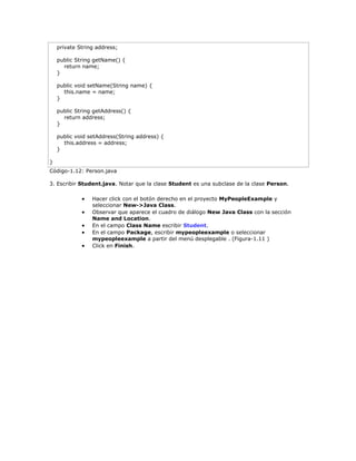 private String address;
public String getName() {
return name;
}
public void setName(String name) {
this.name = name;
}
public String getAddress() {
return address;
}
public void setAddress(String address) {
this.address = address;
}
}
Código-1.12: Person.java
3. Escribir Student.java. Notar que la clase Student es una subclase de la clase Person.
 Hacer click con el botón derecho en el proyecto MyPeopleExample y
seleccionar New->Java Class.
 Observar que aparece el cuadro de diálogo New Java Class con la sección
Name and Location.
 En el campo Class Name escribir Student.
 En el campo Package, escribir mypeopleexample o seleccionar
mypeopleexample a partir del menú desplegable . (Figura-1.11 )
 Click en Finish.
 