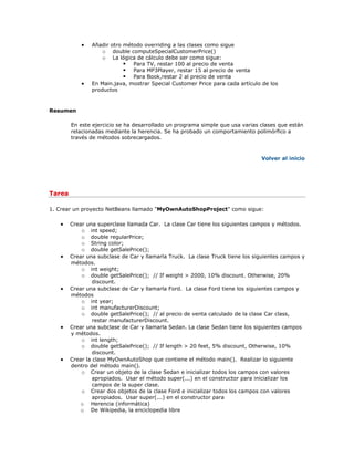  Añadir otro método overriding a las clases como sigue
o double computeSpecialCustomerPrice()
o La lógica de cálculo debe ser como sigue:
 Para TV, restar 100 al precio de venta
 Para MP3Player, restar 15 al precio de venta
 Para Book,restar 2 al precio de venta
 En Main.java, mostrar Special Customer Price para cada artículo de los
productos
Resumen
En este ejercicio se ha desarrollado un programa simple que usa varias clases que están
relacionadas mediante la herencia. Se ha probado un comportamiento polimórfico a
través de métodos sobrecargados.
Volver al inicio
Tarea
1. Crear un proyecto NetBeans llamado "MyOwnAutoShopProject" como sigue:
 Crear una superclase llamada Car. La clase Car tiene los siguientes campos y métodos.
o int speed;
o double regularPrice;
o String color;
o double getSalePrice();
 Crear una subclase de Car y llamarla Truck. La clase Truck tiene los siguientes campos y
métodos.
o int weight;
o double getSalePrice(); // If weight > 2000, 10% discount. Otherwise, 20%
discount.
 Crear una subclase de Car y llamarla Ford. La clase Ford tiene los siguientes campos y
métodos
o int year;
o int manufacturerDiscount;
o double getSalePrice(); // al precio de venta calculado de la clase Car class,
restar manufacturerDiscount.
 Crear una subclase de Car y llamarla Sedan. La clase Sedan tiene los siguientes campos
y métodos.
o int length;
o double getSalePrice(); // If length > 20 feet, 5% discount, Otherwise, 10%
discount.
 Crear la clase MyOwnAutoShop que contiene el método main(). Realizar lo siguiente
dentro del método main().
o Crear un objeto de la clase Sedan e inicializar todos los campos con valores
apropiados. Usar el método super(...) en el constructor para inicializar los
campos de la super clase.
o Crear dos objetos de la clase Ford e inicializar todos los campos con valores
apropiados. Usar super(...) en el constructor para
o Herencia (informática)
o De Wikipedia, la enciclopedia libre
 