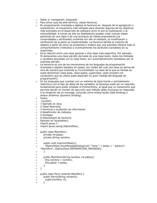 o Saltar a: navegación, búsqueda
o Para otros usos de este término, véase Herencia.
o En programación orientada a objetos la herencia es, después de la agregación o
composición, el mecanismo más utilizado para alcanzar algunos de los objetivos
más preciados en el desarrollo de software como lo son la reutilización y la
extensibilidad. A través de ella los diseñadores pueden crear nuevas clases
partiendo de una clase o de una jerarquía de clases preexistente (ya
comprobadas y verificadas) evitando con ello el rediseño, la modificación y
verificación de la parte ya implementada. La herencia facilita la creación de
objetos a partir de otros ya existentes e implica que una subclase obtiene todo el
comportamiento (métodos) y eventualmente los atributos (variables) de su
superclase.
o Es la relación entre una clase general y otra clase más específica. Por ejemplo:
Si declaramos una clase párrafo derivada de una clase texto, todos los métodos
y variables asociadas con la clase texto, son automáticamente heredados por la
subclase párrafo.
o La herencia es uno de los mecanismos de los lenguajes de programación
orientada a objetos basados en clases, por medio del cual una clase se deriva de
otra de manera que extiende su funcionalidad. La clase de la que se hereda se
suele denominar clase base, clase padre, superclase, clase ancestro (el
vocabulario que se utiliza suele depender en gran medida del lenguaje de
programación).
o En los lenguajes que cuentan con un sistema de tipos fuerte y estrictamente
restrictivo con el tipo de datos de las variables, la herencia suele ser un requisito
fundamental para poder emplear el Polimorfismo, al igual que un mecanismo que
permita decidir en tiempo de ejecución qué método debe invocarse en respuesta
a la recepción de un mensaje, conocido como enlace tardío (late binding) o
enlace dinámico (dynamic binding).
o Índice
o [ocultar]
o 1 Ejemplo en Java
o 2 Clase Abstracta
o 3 Herencia y ocultación de información
o 4 Redefinición de métodos
o 5 Ventajas
o 6 Estereotipos de herencia
o Ejemplo en Java[editar]
o import javax.*;
o import javax.swing.JOptionPane;
o
o public class Mamifero{
o private int patas;
o private String nombre;
o
o public void imprimirPatas(){
o JOptionPane.showMessageDialog(null," Tiene " + patas + " patasn",
"Mamifero", JOptionPane.INFORMATION_MESSAGE);
o }
o
o public Mamifero(String nombre, int patas){
o this.nombre = nombre;
o this.patas = patas;
o }
o }
o
o public class Perro extends Mamifero {
o public Perro(String nombre){
o super(nombre, 4);
o }
 