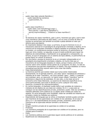 o }
o
o public class Gato extends Mamifero {
o public Gato(String nombre){
o super(nombre, 4);
o }
o }
o
o public class CrearPerro {
o public static void main(String[] args) {
o Perro perrito = new Perro("Pantaleon");
o perrito.imprimirPatas(); /*Está en la clase mamífero*/
o }
o }
o Se declaran las clases mamíferos, gato y perro, haciendo que gato y perro sean
unos mamíferos (derivados de esta clase), y se ve como a través de ellos se
nombra al animal pero así también se accede a patas dándole el valor por
defecto para esa especie.
o Es importante destacar tres cosas. La primera, es que la herencia no es un
mecanismo esencial en el paradigma de programación orientada a objetos; en la
mayoría de los lenguajes orientados a objetos basados en prototipos las clases
no existen, en consecuencia tampoco existe la herencia y el polimorfismo se
logra por otros medios. La segunda, es que el medio preferido para lograr los
objetivos de extensibilidad y reutilización es la agregación o composición. La
tercera, es que en lenguajes con un sistema de tipos débiles, el polimorfismo se
puede lograr sin utilizar la herencia.
o Por otra parte y aunque la herencia no es un concepto indispensable en el
paradigma de programación orientada a objetos, es mucho más que un
mecanismo de los lenguajes basados en clases, porque implica una forma de
razonar sobre cómo diseñar ciertas partes de un programa. Es decir, no sólo es
un mecanismo que permite implementar un diseño, sino que establece un marco
conceptual que permite razonar sobre cómo crear ese diseño.
o Clase Abstracta[editar]
o La herencia permite que existan clases que nunca serán instanciadas
directamente. En el ejemplo anterior, una clase "perro" heredaría los atributos y
métodos de la clase "mamífero", así como también "gato", "delfín" o cualquier
otra subclase; pero, en ejecución, no habrá ningún objeto "mamífero" que no
pertenezca a alguna de las subclases. En ese caso, a una clase así se la
conocería como Clase Abstracta. La ausencia de instancias específicas es su
única particularidad, para todo lo demás es como cualquier otra clase.
o Herencia y ocultación de información[editar]
o En ciertos lenguajes, el diseñador puede definir qué variables de instancia y
métodos de los objetos de una clase son visibles. En C++ y java esto se
consigue con las especificaciones private, protected y public. Sólo las variables y
métodos definidos como públicos en un objeto serán visibles por todos los
objetos. En otros lenguajes como Smalltalk, todas las variables de instancia son
privadas y todos los métodos son públicos.
o Dependiendo del lenguaje que se utilice, el diseñador también puede controlar
qué miembros de las superclases son visibles en las subclases. En el caso de
java y C++ los especificadores de acceso (private, protected, public) de los
miembros de la superclase afectan también a la herencia:
o Private
o Ningún miembro privado de la superclase es visible en la subclase.
o Protected
o Los miembros protegidos de la superclase son visibles en la subclase, pero no
visibles para el exterior.
o Public
o Los miembros públicos de la superclase siguen siendo públicos en la subclase.
o Redefinición de métodos[editar]
 