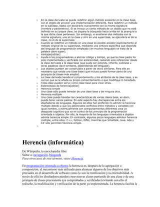 o En la clase derivada se puede redefinir algún método existente en la clase base,
con el objeto de proveer una implementación diferente. Para redefinir un método
en la subclase, basta con declararlo nuevamente con la misma signatura
(nombre y parámetros). Si se invoca un cierto método de un objeto que no está
definido en su propia clase, se dispara la búsqueda hacia arriba en la jerarquía a
la que dicha clase pertenece. Sin embargo, si existieran dos métodos con la
misma signatura, uno en la clase y otro en una superclase, se ejecutaría el de la
clase, no el de la superclase.
o Cuando se redefine un método en una clase es posible acceder explícitamente al
método original de su superclase, mediante una sintaxis específica que depende
del lenguaje de programación empleado (en muchos lenguajes se trata de la
palabra clave super).
o Ventajas[editar]
o Ayuda a los programadores a ahorrar código y tiempo, ya que la clase padre ha
sido implementada y verificada con anterioridad, restando solo referenciar desde
la clase derivada a la clase base (que suele ser extends, inherits, subclass u
otras palabras clave similares, dependiendo del lenguaje).
o Los objetos pueden ser construidos a partir de otros similares. Para ello es
necesario que exista una clase base (que incluso puede formar parte de una
jerarquía de clases más amplia).
o La clase derivada hereda el comportamiento y los atributos de la clase base, y es
común que se le añada su propio comportamiento o que modifique lo heredado.
o Toda clase pueden servir como clase base para crear otras.
o Estereotipos de herencia[editar]
o Herencia simple
o Una clase sólo puede heredar de una clase base y de ninguna otra.
o Herencia múltiple
o Una clase puede heredar las características de varias clases base, es decir,
puede tener varios padres. En este aspecto hay discrepancias entre los
diseñadores de lenguajes. Algunos de ellos han preferido no admitir la herencia
múltiple debido a que los potenciales conflictos entre métodos y variables con
igual nombre, y eventualmente con comportamientos diferentes crea un
desajuste cognitivo que va en contra de los principio de la programación
orientada a objetos. Por ello, la mayoría de los lenguajes orientados a objetos
admite herencia simple. En contraste, algunos pocos lenguajes admiten herencia
múltiple, entre ellos: C++, Python, Eiffel, mientras que Smalltalk, Java, Ada y
C# sólo permiten herencia simple.
o
Herencia (informática)
De Wikipedia, la enciclopedia libre
Saltar a: navegación, búsqueda
Para otros usos de este término, véase Herencia.
En programación orientada a objetos la herencia es, después de la agregación o
composición, el mecanismo más utilizado para alcanzar algunos de los objetivos más
preciados en el desarrollo de software como lo son la reutilización y la extensibilidad. A
través de ella los diseñadores pueden crear nuevas clases partiendo de una clase o de una
jerarquía de clases preexistente (ya comprobadas y verificadas) evitando con ello el
rediseño, la modificación y verificación de la parte ya implementada. La herencia facilita la
 