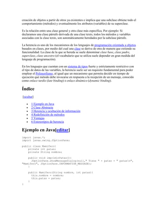creación de objetos a partir de otros ya existentes e implica que una subclase obtiene todo el
comportamiento (métodos) y eventualmente los atributos (variables) de su superclase.
Es la relación entre una clase general y otra clase más específica. Por ejemplo: Si
declaramos una clase párrafo derivada de una clase texto, todos los métodos y variables
asociadas con la clase texto, son automáticamente heredados por la subclase párrafo.
La herencia es uno de los mecanismos de los lenguajes de programación orientada a objetos
basados en clases, por medio del cual una clase se deriva de otra de manera que extiende su
funcionalidad. La clase de la que se hereda se suele denominar clase base, clase padre,
superclase, clase ancestro (el vocabulario que se utiliza suele depender en gran medida del
lenguaje de programación).
En los lenguajes que cuentan con un sistema de tipos fuerte y estrictamente restrictivo con
el tipo de datos de las variables, la herencia suele ser un requisito fundamental para poder
emplear el Polimorfismo, al igual que un mecanismo que permita decidir en tiempo de
ejecución qué método debe invocarse en respuesta a la recepción de un mensaje, conocido
como enlace tardío (late binding) o enlace dinámico (dynamic binding).
Índice
[ocultar]
 1 Ejemplo en Java
 2 Clase Abstracta
 3 Herencia y ocultación de información
 4 Redefinición de métodos
 5 Ventajas
 6 Estereotipos de herencia
Ejemplo en Java[editar]
import javax.*;
import javax.swing.JOptionPane;
public class Mamifero{
private int patas;
private String nombre;
public void imprimirPatas(){
JOptionPane.showMessageDialog(null," Tiene " + patas + " patasn",
"Mamifero", JOptionPane.INFORMATION_MESSAGE);
}
public Mamifero(String nombre, int patas){
this.nombre = nombre;
this.patas = patas;
}
}
 