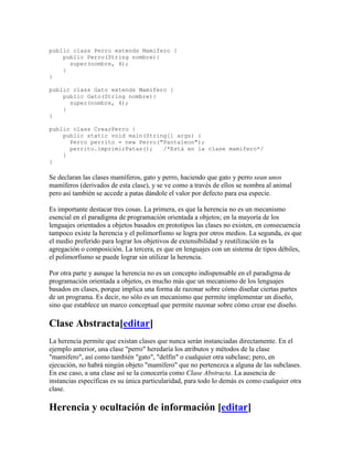 public class Perro extends Mamifero {
public Perro(String nombre){
super(nombre, 4);
}
}
public class Gato extends Mamifero {
public Gato(String nombre){
super(nombre, 4);
}
}
public class CrearPerro {
public static void main(String[] args) {
Perro perrito = new Perro("Pantaleon");
perrito.imprimirPatas(); /*Está en la clase mamífero*/
}
}
Se declaran las clases mamíferos, gato y perro, haciendo que gato y perro sean unos
mamíferos (derivados de esta clase), y se ve como a través de ellos se nombra al animal
pero así también se accede a patas dándole el valor por defecto para esa especie.
Es importante destacar tres cosas. La primera, es que la herencia no es un mecanismo
esencial en el paradigma de programación orientada a objetos; en la mayoría de los
lenguajes orientados a objetos basados en prototipos las clases no existen, en consecuencia
tampoco existe la herencia y el polimorfismo se logra por otros medios. La segunda, es que
el medio preferido para lograr los objetivos de extensibilidad y reutilización es la
agregación o composición. La tercera, es que en lenguajes con un sistema de tipos débiles,
el polimorfismo se puede lograr sin utilizar la herencia.
Por otra parte y aunque la herencia no es un concepto indispensable en el paradigma de
programación orientada a objetos, es mucho más que un mecanismo de los lenguajes
basados en clases, porque implica una forma de razonar sobre cómo diseñar ciertas partes
de un programa. Es decir, no sólo es un mecanismo que permite implementar un diseño,
sino que establece un marco conceptual que permite razonar sobre cómo crear ese diseño.
Clase Abstracta[editar]
La herencia permite que existan clases que nunca serán instanciadas directamente. En el
ejemplo anterior, una clase "perro" heredaría los atributos y métodos de la clase
"mamífero", así como también "gato", "delfín" o cualquier otra subclase; pero, en
ejecución, no habrá ningún objeto "mamífero" que no pertenezca a alguna de las subclases.
En ese caso, a una clase así se la conocería como Clase Abstracta. La ausencia de
instancias específicas es su única particularidad, para todo lo demás es como cualquier otra
clase.
Herencia y ocultación de información [editar]
 