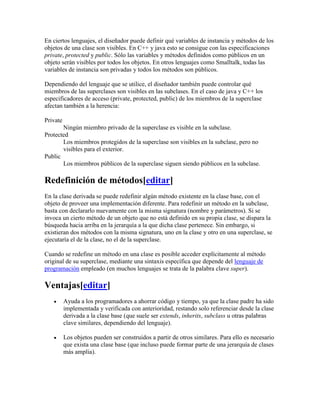 En ciertos lenguajes, el diseñador puede definir qué variables de instancia y métodos de los
objetos de una clase son visibles. En C++ y java esto se consigue con las especificaciones
private, protected y public. Sólo las variables y métodos definidos como públicos en un
objeto serán visibles por todos los objetos. En otros lenguajes como Smalltalk, todas las
variables de instancia son privadas y todos los métodos son públicos.
Dependiendo del lenguaje que se utilice, el diseñador también puede controlar qué
miembros de las superclases son visibles en las subclases. En el caso de java y C++ los
especificadores de acceso (private, protected, public) de los miembros de la superclase
afectan también a la herencia:
Private
Ningún miembro privado de la superclase es visible en la subclase.
Protected
Los miembros protegidos de la superclase son visibles en la subclase, pero no
visibles para el exterior.
Public
Los miembros públicos de la superclase siguen siendo públicos en la subclase.
Redefinición de métodos[editar]
En la clase derivada se puede redefinir algún método existente en la clase base, con el
objeto de proveer una implementación diferente. Para redefinir un método en la subclase,
basta con declararlo nuevamente con la misma signatura (nombre y parámetros). Si se
invoca un cierto método de un objeto que no está definido en su propia clase, se dispara la
búsqueda hacia arriba en la jerarquía a la que dicha clase pertenece. Sin embargo, si
existieran dos métodos con la misma signatura, uno en la clase y otro en una superclase, se
ejecutaría el de la clase, no el de la superclase.
Cuando se redefine un método en una clase es posible acceder explícitamente al método
original de su superclase, mediante una sintaxis específica que depende del lenguaje de
programación empleado (en muchos lenguajes se trata de la palabra clave super).
Ventajas[editar]
 Ayuda a los programadores a ahorrar código y tiempo, ya que la clase padre ha sido
implementada y verificada con anterioridad, restando solo referenciar desde la clase
derivada a la clase base (que suele ser extends, inherits, subclass u otras palabras
clave similares, dependiendo del lenguaje).
 Los objetos pueden ser construidos a partir de otros similares. Para ello es necesario
que exista una clase base (que incluso puede formar parte de una jerarquía de clases
más amplia).
 