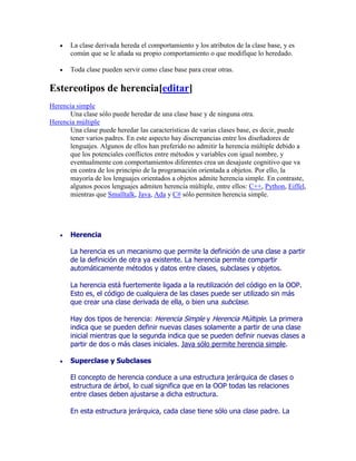  La clase derivada hereda el comportamiento y los atributos de la clase base, y es
común que se le añada su propio comportamiento o que modifique lo heredado.
 Toda clase pueden servir como clase base para crear otras.
Estereotipos de herencia[editar]
Herencia simple
Una clase sólo puede heredar de una clase base y de ninguna otra.
Herencia múltiple
Una clase puede heredar las características de varias clases base, es decir, puede
tener varios padres. En este aspecto hay discrepancias entre los diseñadores de
lenguajes. Algunos de ellos han preferido no admitir la herencia múltiple debido a
que los potenciales conflictos entre métodos y variables con igual nombre, y
eventualmente con comportamientos diferentes crea un desajuste cognitivo que va
en contra de los principio de la programación orientada a objetos. Por ello, la
mayoría de los lenguajes orientados a objetos admite herencia simple. En contraste,
algunos pocos lenguajes admiten herencia múltiple, entre ellos: C++, Python, Eiffel,
mientras que Smalltalk, Java, Ada y C# sólo permiten herencia simple.
 Herencia
La herencia es un mecanismo que permite la definición de una clase a partir
de la definición de otra ya existente. La herencia permite compartir
automáticamente métodos y datos entre clases, subclases y objetos.
La herencia está fuertemente ligada a la reutilización del código en la OOP.
Esto es, el código de cualquiera de las clases puede ser utilizado sin más
que crear una clase derivada de ella, o bien una subclase.
Hay dos tipos de herencia: Herencia Simple y Herencia Múltiple. La primera
indica que se pueden definir nuevas clases solamente a partir de una clase
inicial mientras que la segunda indica que se pueden definir nuevas clases a
partir de dos o más clases iniciales. Java sólo permite herencia simple.
 Superclase y Subclases
El concepto de herencia conduce a una estructura jerárquica de clases o
estructura de árbol, lo cual significa que en la OOP todas las relaciones
entre clases deben ajustarse a dicha estructura.
En esta estructura jerárquica, cada clase tiene sólo una clase padre. La
 