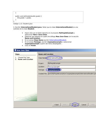 }
public void setGrade(double grade) {
this.grade = grade;
}
}
Código-1.13: Student.java
4. Escribir InternationalStudent.java. Notar que la clase InternationalStudent es una
subclase de la clase Student.
 Hacer click con el botón derecho en el proyecto MyPeopleExample y
seleccionar New->Java Class.
 Observar que aparece el cuadro de diálogo New Java Class con la sección
Name and Location.
 En el campo Class Name escribir InternationalStudent.
 En el campo Package, escribir mypeopleexample o seleccionar
mypeopleexample a partir del menú desplegable .
 Click en Finish.
 