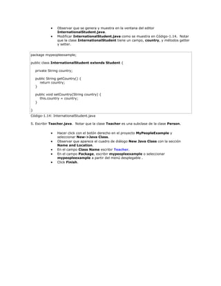  Observar que se genera y muestra en la ventana del editor
InternationalStudent.java.
 Modificar InternationalStudent.java como se muestra en Código-1.14. Notar
que la clase InternationalStudent tiene un campo, country, y métodos getter
y setter.
package mypeopleexample;
public class InternationalStudent extends Student {
private String country;
public String getCountry() {
return country;
}
public void setCountry(String country) {
this.country = country;
}
}
Código-1.14: InternationalStudent.java
5. Escribir Teacher.java. Notar que la clase Teacher es una subclase de la clase Person.
 Hacer click con el botón derecho en el proyecto MyPeopleExample y
seleccionar New->Java Class.
 Observar que aparece el cuadro de diálogo New Java Class con la sección
Name and Location.
 En el campo Class Name escribir Teacher.
 En el campo Package, escribir mypeopleexample o seleccionar
mypeopleexample a partir del menú desplegable .
 Click Finish.
 