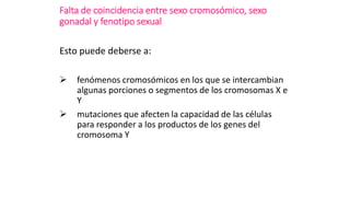 Falta de coincidencia entre sexo cromosómico, sexo
gonadal y fenotipo sexual
Esto puede deberse a:
 fenómenos cromosómicos en los que se intercambian
algunas porciones o segmentos de los cromosomas X e
Y
 mutaciones que afecten la capacidad de las células
para responder a los productos de los genes del
cromosoma Y
 
