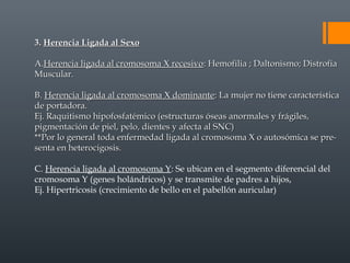3.3. Herencia Ligada al SexoHerencia Ligada al Sexo
A.A.Herencia ligada al cromosoma X recesivoHerencia ligada al cromosoma X recesivo: Hemofilia ; Daltonismo; Distrofia: Hemofilia ; Daltonismo; Distrofia
Muscular.Muscular.
B.B. Herencia ligada al cromosoma X dominanteHerencia ligada al cromosoma X dominante: La mujer no tiene característica: La mujer no tiene característica
de portadora.de portadora.
Ej. Raquitismo hipofosfatémico (estructuras óseas anormales y frágiles,Ej. Raquitismo hipofosfatémico (estructuras óseas anormales y frágiles,
pigmentación de piel, pelo, dientes y afecta al SNC)pigmentación de piel, pelo, dientes y afecta al SNC)
**Por lo general toda enfermedad ligada al cromosoma X o autosómica se pre-**Por lo general toda enfermedad ligada al cromosoma X o autosómica se pre-
senta en heterocigosis.senta en heterocigosis.
C. Herencia ligada al cromosoma Y: Se ubican en el segmento diferencial del
cromosoma Y (genes holándricos) y se transmite de padres a hijos,
Ej. Hipertricosis (crecimiento de bello en el pabellón auricular)
 