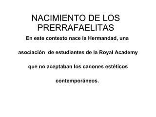 NACIMIENTO DE LOS PRERRAFAELITAS En este contexto nace la Hermandad, una  asociación  de estudiantes de la Royal Academy que no aceptaban los canones estéticos  contemporáneos.  