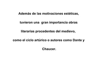 Además de las motivaciones estéticas,  tuvieron una  gran importancia obras  literarias procedentes del medievo,  como el ciclo artúrico o autores como Dante y  Chaucer. 