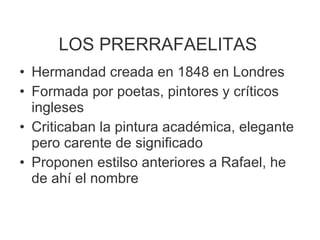 LOS PRERRAFAELITAS Hermandad creada en 1848 en Londres Formada por poetas, pintores y críticos ingleses Criticaban la pintura académica, elegante pero carente de significado Proponen estilso anteriores a Rafael, he de ahí el nombre 