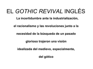 EL  GOTHIC REVIVAL  INGLÉS La incertidumbre ante la industrialización,  el racionalismo y las revoluciones junto a la  necesidad de la búsqueda de un pasado  glorioso trajeron una visión  idealizada del medievo, especialmente,  del gótico  