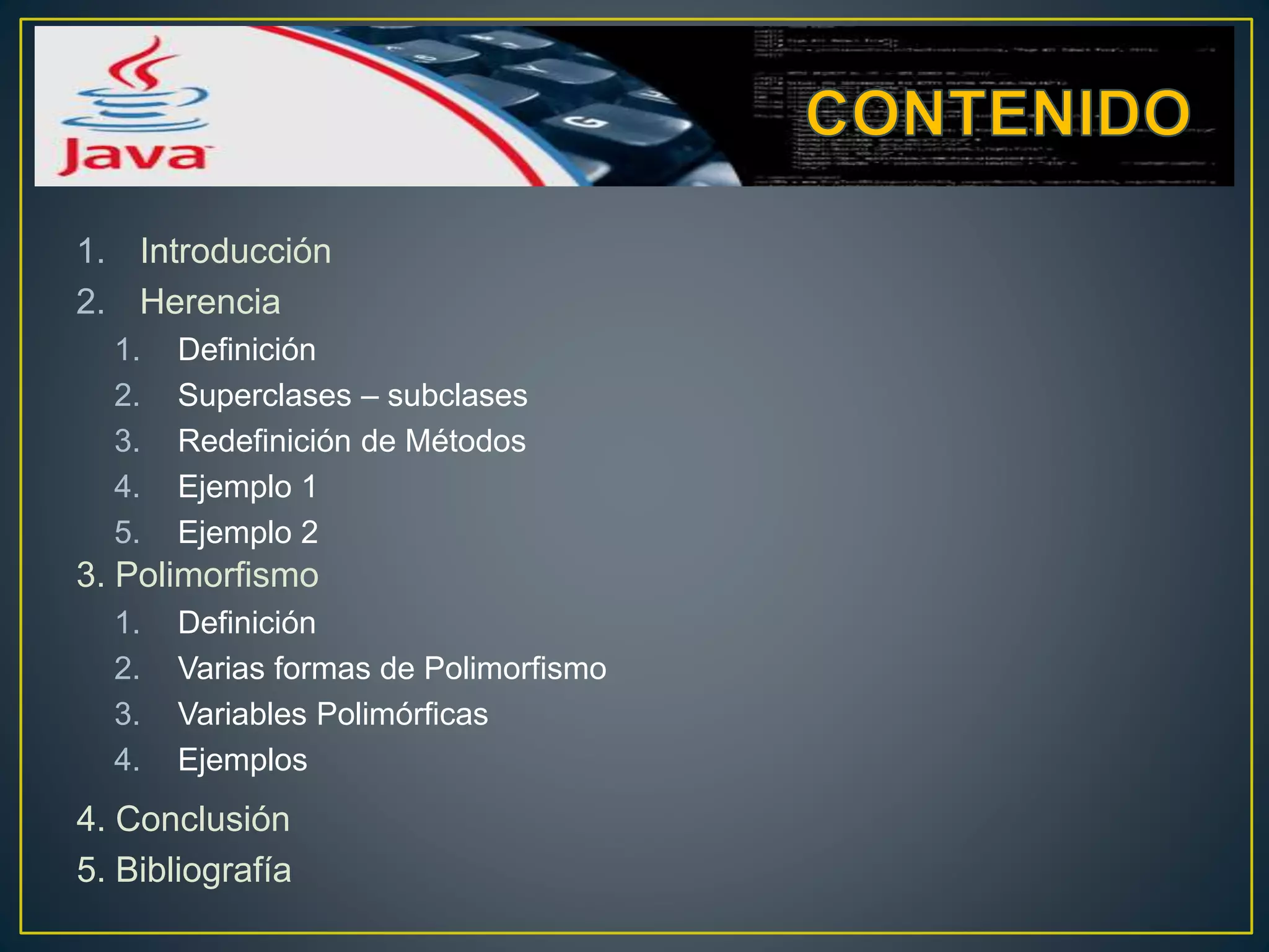 1. Introducción
2. Herencia
1. Definición
2. Superclases – subclases
3. Redefinición de Métodos
4. Ejemplo 1
5. Ejemplo 2
3. Polimorfismo
1. Definición
2. Varias formas de Polimorfismo
3. Variables Polimórficas
4. Ejemplos
4. Conclusión
5. Bibliografía
 