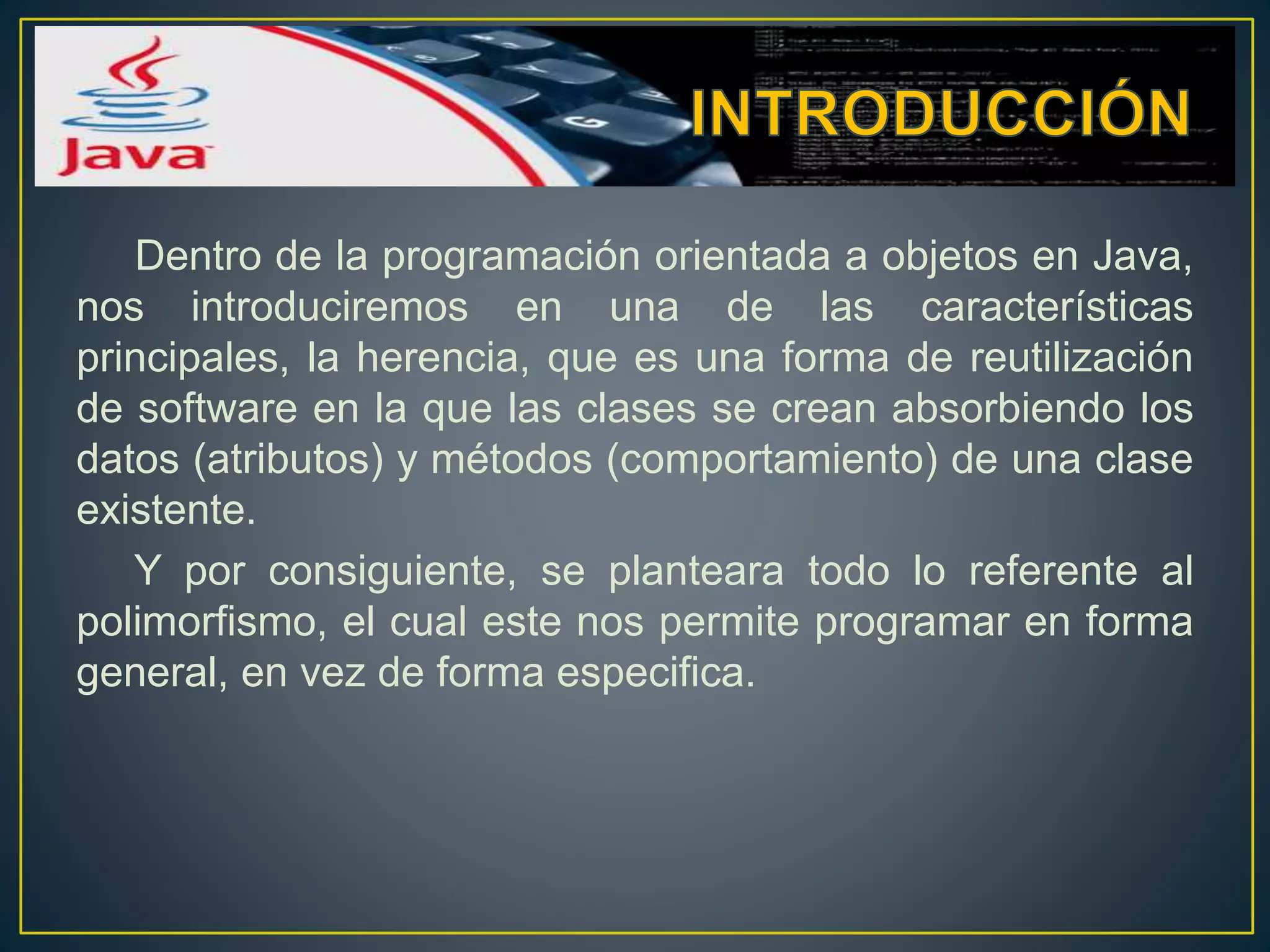 Dentro de la programación orientada a objetos en Java,
nos introduciremos en una de las características
principales, la herencia, que es una forma de reutilización
de software en la que las clases se crean absorbiendo los
datos (atributos) y métodos (comportamiento) de una clase
existente.
Y por consiguiente, se planteara todo lo referente al
polimorfismo, el cual este nos permite programar en forma
general, en vez de forma especifica.
 