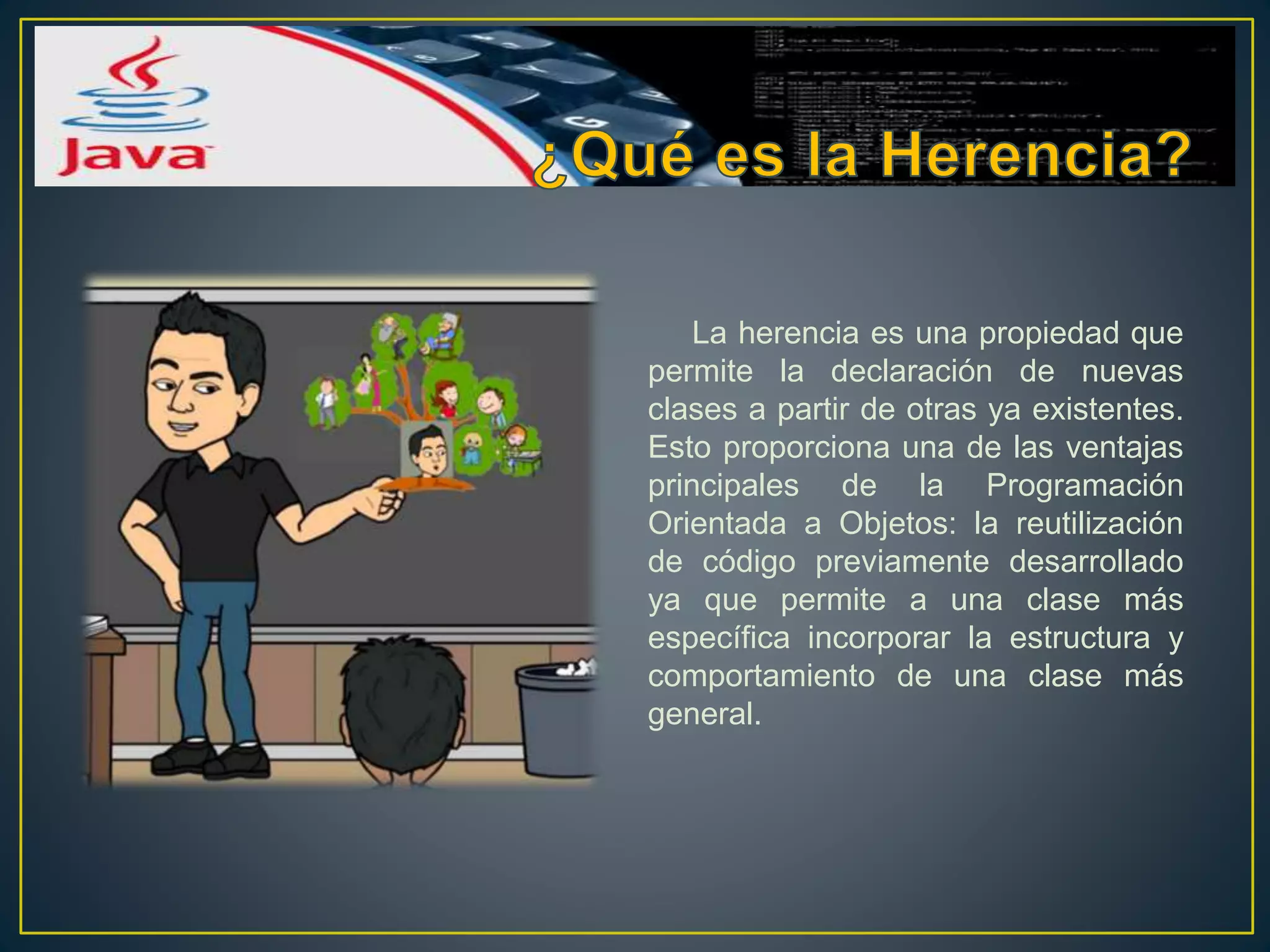 La herencia es una propiedad que
permite la declaración de nuevas
clases a partir de otras ya existentes.
Esto proporciona una de las ventajas
principales de la Programación
Orientada a Objetos: la reutilización
de código previamente desarrollado
ya que permite a una clase más
específica incorporar la estructura y
comportamiento de una clase más
general.
 