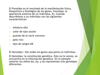 El Fenotipo es el resultado de la manifestación física,
bioquímica o fisiológica de los genes. Fenotipo: la
apariencia externa de un individuo. Ej. Cuando
describimos a un individuo con las siguientes
características:
 estatura alta
 color de ojos azules
 puente de la nariz convexo
 pelo rizo
 tipo de sangre AB
El Genotipo : Son todos los genes que porta un individuo.
El Genotipo: la constitución genética. Esto no lo vemos, se
encuentra en la información genética. En el ejemplo
anterior los alelos AA, Aa, y aa representan tres genotipos
diferentes.
 