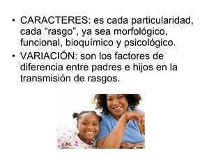 CARACTERES: es cada particularidad, cada “rasgo”, ya sea morfológico, funcional, bioquímico y psicológico. VARIACIÓN: son los factores de diferencia entre padres e hijos en la transmisión de rasgos. 